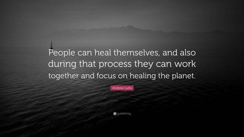 Andrew Lutts Quote: “People can heal themselves, and also during that process they can work together and focus on healing the planet.”