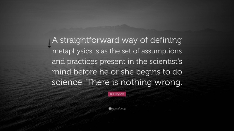 Bill Bryson Quote: “A straightforward way of defining metaphysics is as the set of assumptions and practices present in the scientist’s mind before he or she begins to do science. There is nothing wrong.”