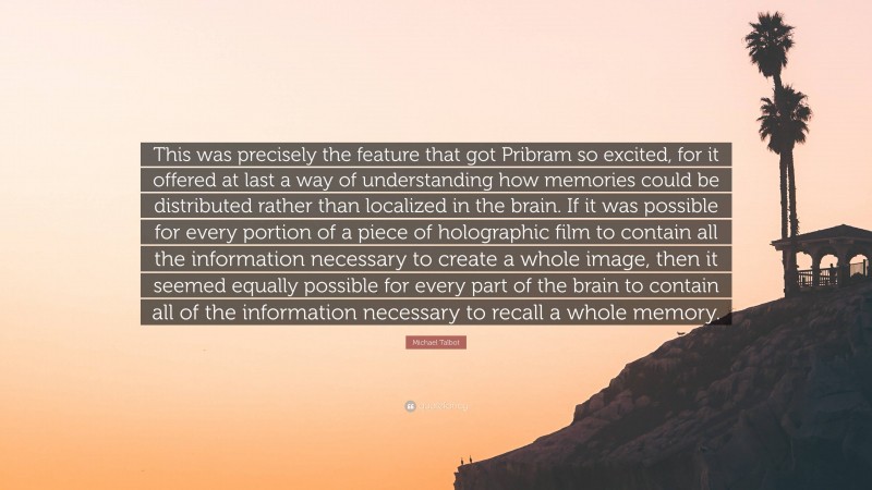 Michael Talbot Quote: “This was precisely the feature that got Pribram so excited, for it offered at last a way of understanding how memories could be distributed rather than localized in the brain. If it was possible for every portion of a piece of holographic film to contain all the information necessary to create a whole image, then it seemed equally possible for every part of the brain to contain all of the information necessary to recall a whole memory.”