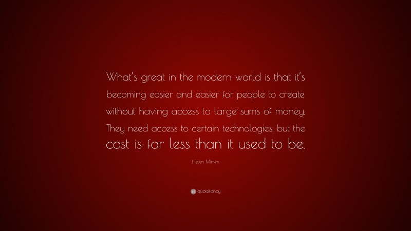 Helen Mirren Quote: “What’s great in the modern world is that it’s becoming easier and easier for people to create without having access to large sums of money. They need access to certain technologies, but the cost is far less than it used to be.”