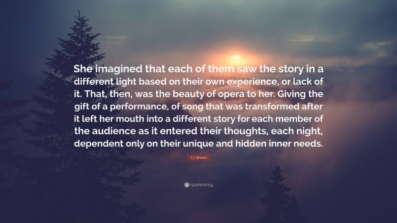 J.J. Brown Quote: “She imagined that each of them saw the story in a different light based on their own experience, or lack of it. That, then, was the beauty of opera to her. Giving the gift of a performance, of song that was transformed after it left her mouth into a different story for each member of the audience as it entered their thoughts, each night, dependent only on their unique and hidden inner needs.”