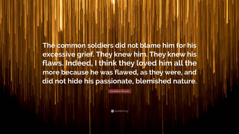 Geraldine Brooks Quote: “The common soldiers did not blame him for his excessive grief. They knew him. They knew his flaws. Indeed, I think they loved him all the more because he was flawed, as they were, and did not hide his passionate, blemished nature.”