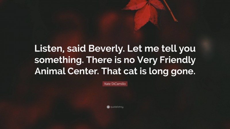 Kate DiCamillo Quote: “Listen, said Beverly. Let me tell you something. There is no Very Friendly Animal Center. That cat is long gone.”
