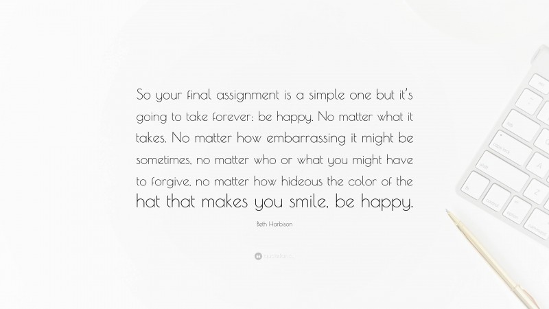 Beth Harbison Quote: “So your final assignment is a simple one but it’s going to take forever: be happy. No matter what it takes. No matter how embarrassing it might be sometimes, no matter who or what you might have to forgive, no matter how hideous the color of the hat that makes you smile, be happy.”