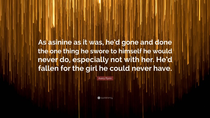 Avery Flynn Quote: “As asinine as it was, he’d gone and done the one thing he swore to himself he would never do, especially not with her. He’d fallen for the girl he could never have.”