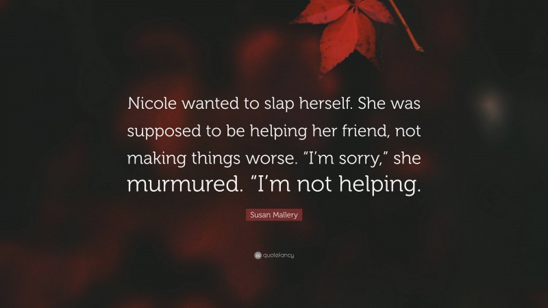 Susan Mallery Quote: “Nicole wanted to slap herself. She was supposed to be helping her friend, not making things worse. “I’m sorry,” she murmured. “I’m not helping.”