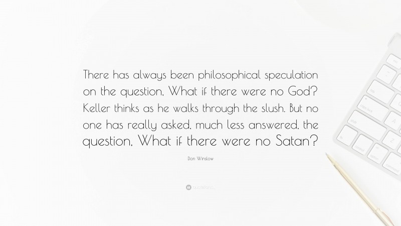 Don Winslow Quote: “There has always been philosophical speculation on the question, What if there were no God? Keller thinks as he walks through the slush. But no one has really asked, much less answered, the question, What if there were no Satan?”