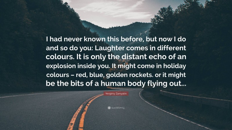 Yevgeny Zamyatin Quote: “I had never known this before, but now I do and so do you: Laughter comes in different colours. It is only the distant echo of an explosion inside you. It might come in holiday colours – red, blue, golden rockets. or it might be the bits of a human body flying out...”