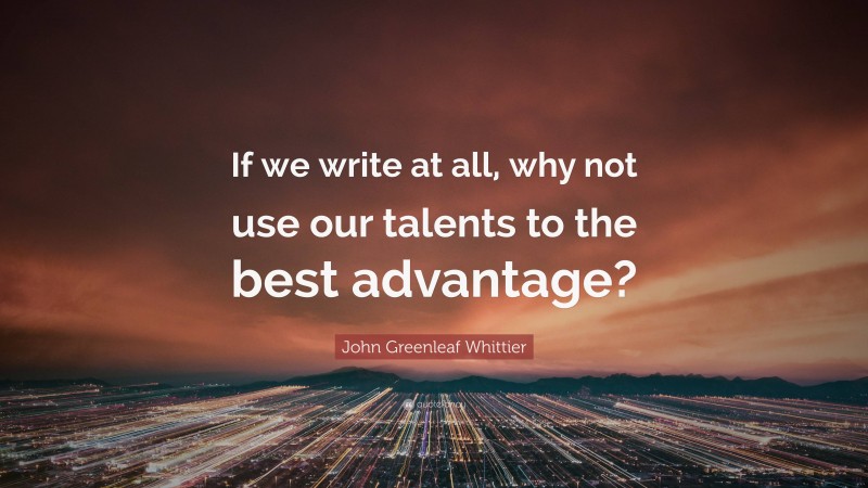 John Greenleaf Whittier Quote: “If we write at all, why not use our talents to the best advantage?”