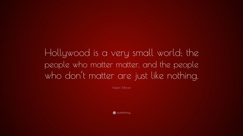Helen Mirren Quote: “Hollywood is a very small world; the people who matter matter, and the people who don’t matter are just like nothing.”
