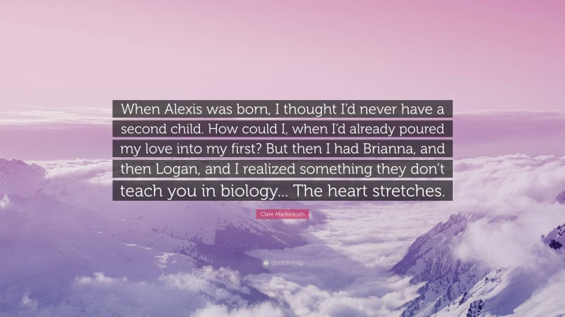 Clare Mackintosh Quote: “When Alexis was born, I thought I’d never have a second child. How could I, when I’d already poured my love into my first? But then I had Brianna, and then Logan, and I realized something they don’t teach you in biology... The heart stretches.”