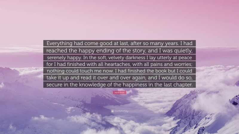 Nevil Shute Quote: “Everything had come good at last, after so many years. I had reached the happy ending of the story, and I was quietly, serenely happy. In the soft, velvety darkness I lay utterly at peace for I had finished with all heartaches, with all pains and worries; nothing could touch me now. I had finished the book but I could take it up and read it over and over again, and I would do so, secure in the knowledge of the happiness in the last chapter.”