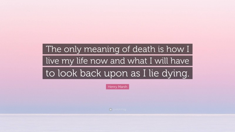 Henry Marsh Quote: “The only meaning of death is how I live my life now and what I will have to look back upon as I lie dying.”