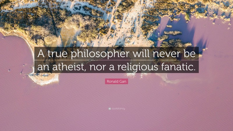 Ronald Gan Quote: “A true philosopher will never be an atheist, nor a religious fanatic.”