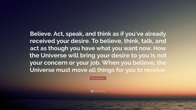 Rhonda Byrne Quote: “Believe. Act, speak, and think as if you’ve already received your desire. To believe, think, talk, and act as though you have what you want now. How the Universe will bring your desire to you is not your concern or your job. When you believe, the Universe must move all things for you to receive.”