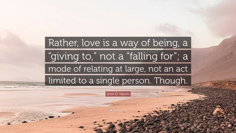 Irvin D. Yalom Quote: “Rather, love is a way of being, a “giving to,” not a “falling for”; a mode of relating at large, not an act limited to a single person. Though.”