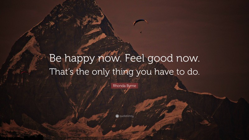 Rhonda Byrne Quote: “Be happy now. Feel good now. That’s the only thing you have to do.”