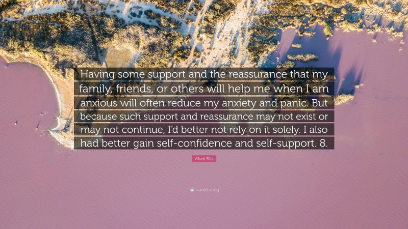 Albert Ellis Quote: “Having some support and the reassurance that my family, friends, or others will help me when I am anxious will often reduce my anxiety and panic. But because such support and reassurance may not exist or may not continue, I’d better not rely on it solely. I also had better gain self-confidence and self-support. 8.”