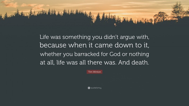 Tim Winton Quote: “Life was something you didn’t argue with, because when it came down to it, whether you barracked for God or nothing at all, life was all there was. And death.”