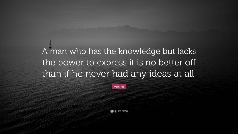 Pericles Quote: “A man who has the knowledge but lacks the power to express it is no better off than if he never had any ideas at all.”