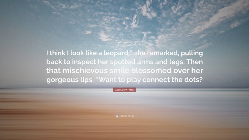 Jacquelyn Frank Quote: “I think I look like a leopard,” she remarked, pulling back to inspect her spotted arms and legs. Then that mischievous smile blossomed over her gorgeous lips. “Want to play connect the dots?”
