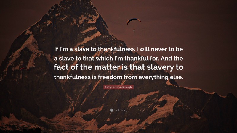 Craig D. Lounsbrough Quote: “If I’m a slave to thankfulness I will never to be a slave to that which I’m thankful for. And the fact of the matter is that slavery to thankfulness is freedom from everything else.”