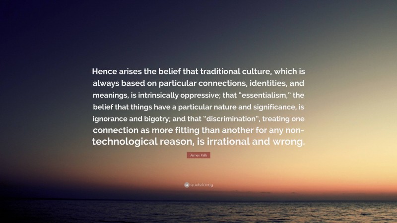 James Kalb Quote: “Hence arises the belief that traditional culture, which is always based on particular connections, identities, and meanings, is intrinsically oppressive; that “essentialism,” the belief that things have a particular nature and significance, is ignorance and bigotry; and that “discrimination”, treating one connection as more fitting than another for any non-technological reason, is irrational and wrong.”