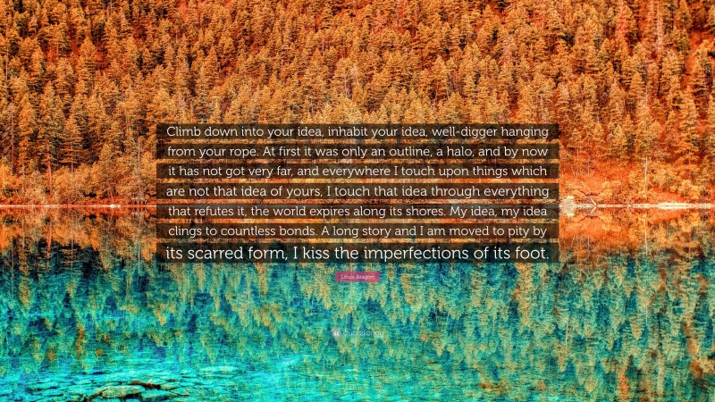 Louis Aragon Quote: “Climb down into your idea, inhabit your idea, well-digger hanging from your rope. At first it was only an outline, a halo, and by now it has not got very far, and everywhere I touch upon things which are not that idea of yours, I touch that idea through everything that refutes it, the world expires along its shores. My idea, my idea clings to countless bonds. A long story and I am moved to pity by its scarred form, I kiss the imperfections of its foot.”