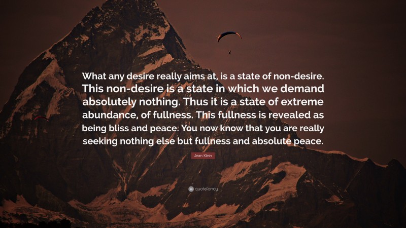 Jean Klein Quote: “What any desire really aims at, is a state of non-desire. This non-desire is a state in which we demand absolutely nothing. Thus it is a state of extreme abundance, of fullness. This fullness is revealed as being bliss and peace. You now know that you are really seeking nothing else but fullness and absolute peace.”