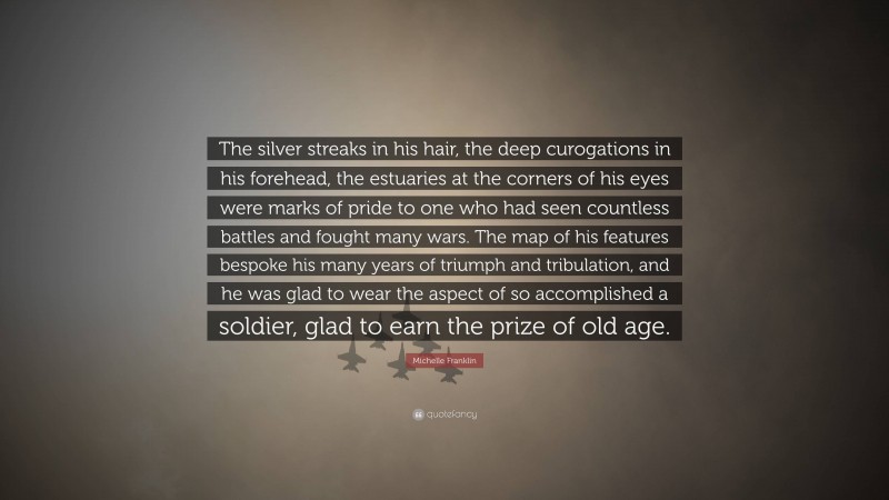 Michelle Franklin Quote: “The silver streaks in his hair, the deep curogations in his forehead, the estuaries at the corners of his eyes were marks of pride to one who had seen countless battles and fought many wars. The map of his features bespoke his many years of triumph and tribulation, and he was glad to wear the aspect of so accomplished a soldier, glad to earn the prize of old age.”