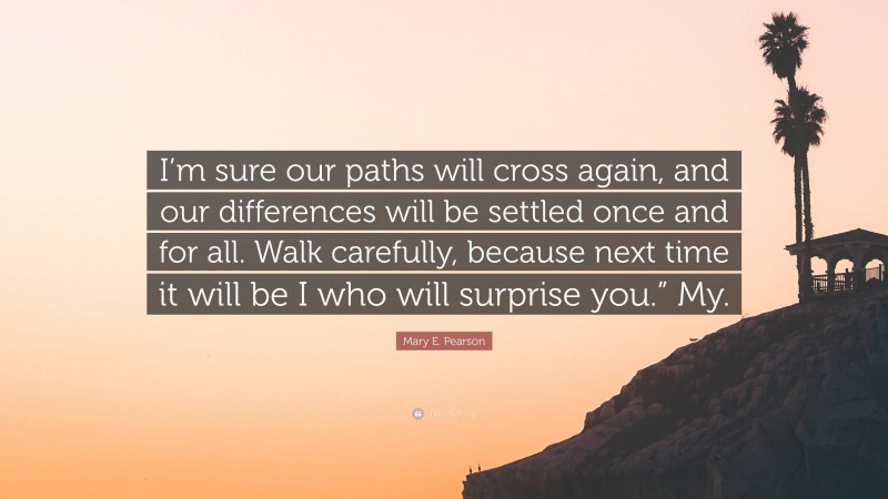 Mary E. Pearson Quote: “I’m sure our paths will cross again, and our differences will be settled once and for all. Walk carefully, because next time it will be I who will surprise you.” My.”
