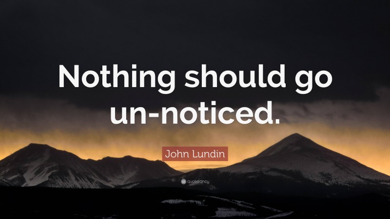 John Lundin Quote: “Nothing should go un-noticed.”