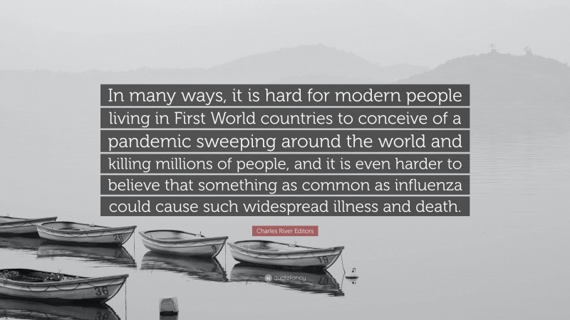 Charles River Editors Quote: “In many ways, it is hard for modern people living in First World countries to conceive of a pandemic sweeping around the world and killing millions of people, and it is even harder to believe that something as common as influenza could cause such widespread illness and death.”