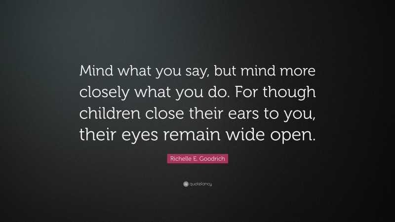 Richelle E. Goodrich Quote: “Mind what you say, but mind more closely what you do. For though children close their ears to you, their eyes remain wide open.”