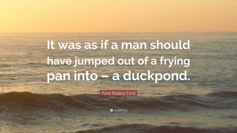 Ford Madox Ford Quote: “It was as if a man should have jumped out of a frying pan into – a duckpond.”
