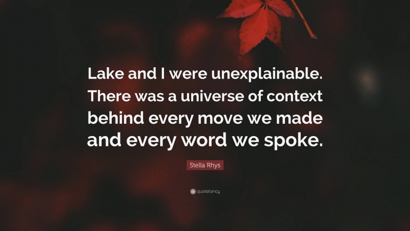 Stella Rhys Quote: “Lake and I were unexplainable. There was a universe of context behind every move we made and every word we spoke.”