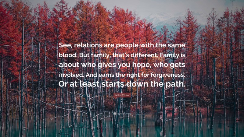 Mike Chen Quote: “See, relations are people with the same blood. But family, that’s different. Family is about who gives you hope, who gets involved. And earns the right for forgiveness. Or at least starts down the path.”