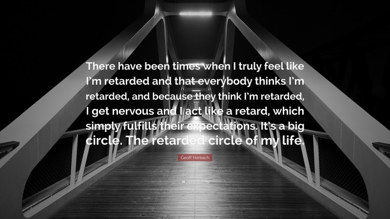 Geoff Herbach Quote: “There have been times when I truly feel like I’m retarded and that everybody thinks I’m retarded, and because they think I’m retarded, I get nervous and I act like a retard, which simply fulfills their expectations. It’s a big circle. The retarded circle of my life.”