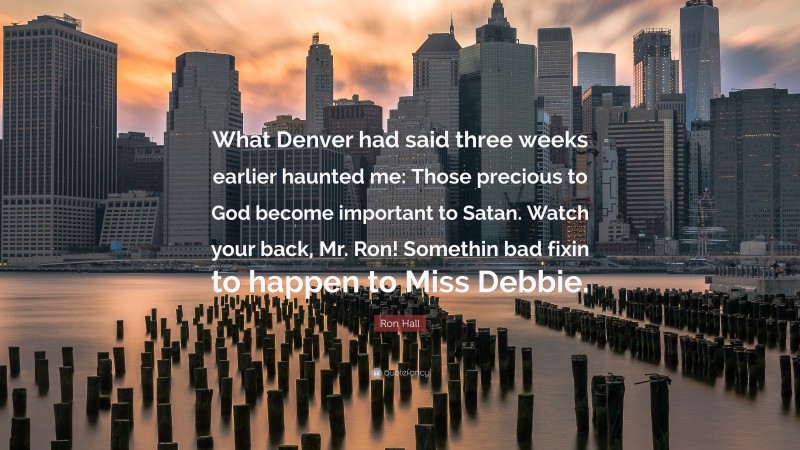 Ron Hall Quote: “What Denver had said three weeks earlier haunted me: Those precious to God become important to Satan. Watch your back, Mr. Ron! Somethin bad fixin to happen to Miss Debbie.”