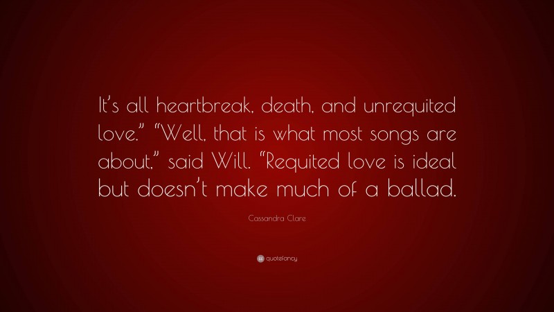 Cassandra Clare Quote: “It’s all heartbreak, death, and unrequited love.” “Well, that is what most songs are about,” said Will. “Requited love is ideal but doesn’t make much of a ballad.”