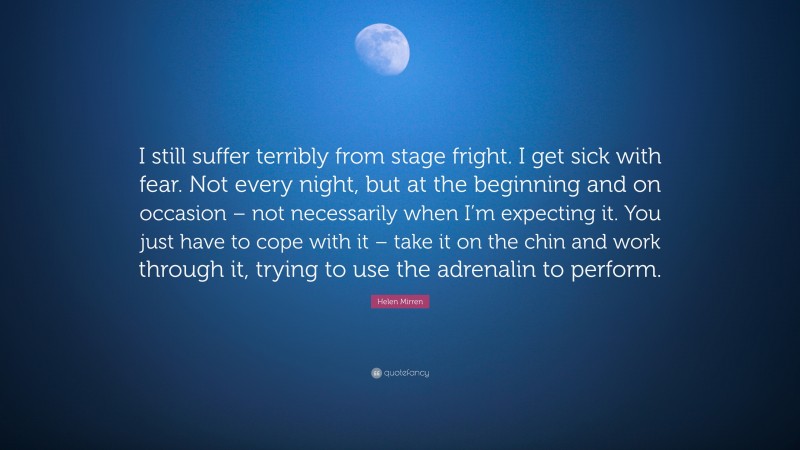 Helen Mirren Quote: “I still suffer terribly from stage fright. I get sick with fear. Not every night, but at the beginning and on occasion – not necessarily when I’m expecting it. You just have to cope with it – take it on the chin and work through it, trying to use the adrenalin to perform.”