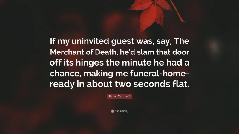 Karen Cantwell Quote: “If my uninvited guest was, say, The Merchant of Death, he’d slam that door off its hinges the minute he had a chance, making me funeral-home-ready in about two seconds flat.”