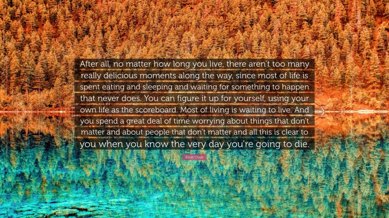 Elliott Chaze Quote: “After all, no matter how long you live, there aren’t too many really delicious moments along the way, since most of life is spent eating and sleeping and waiting for something to happen that never does. You can figure it up for yourself, using your own life as the scoreboard. Most of living is waiting to live. And you spend a great deal of time worrying about things that don’t matter and about people that don’t matter and all this is clear to you when you know the very day you’re going to die.”