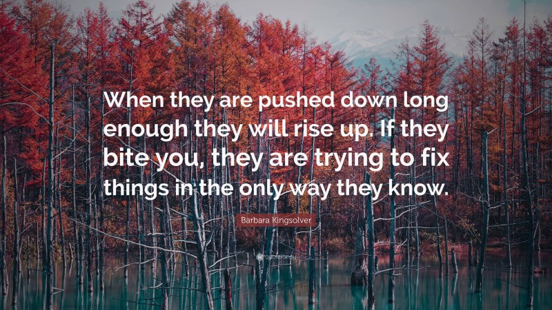 Barbara Kingsolver Quote: “When they are pushed down long enough they will rise up. If they bite you, they are trying to fix things in the only way they know.”