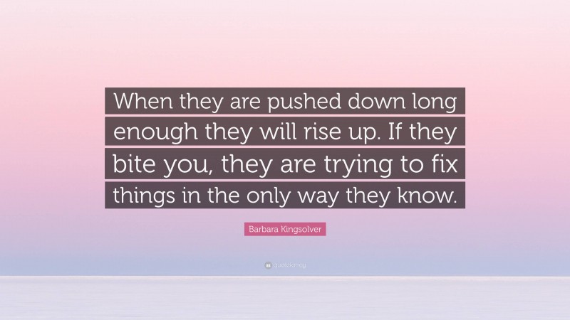 Barbara Kingsolver Quote: “When they are pushed down long enough they will rise up. If they bite you, they are trying to fix things in the only way they know.”