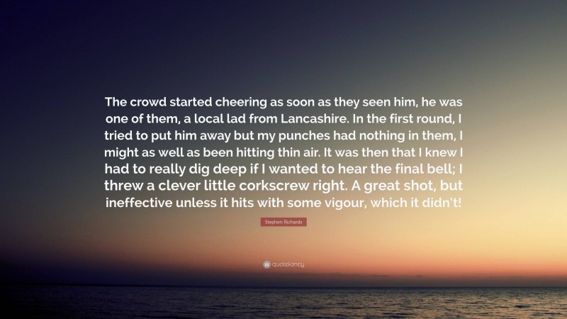 Stephen Richards Quote: “The crowd started cheering as soon as they seen him, he was one of them, a local lad from Lancashire. In the first round, I tried to put him away but my punches had nothing in them, I might as well as been hitting thin air. It was then that I knew I had to really dig deep if I wanted to hear the final bell; I threw a clever little corkscrew right. A great shot, but ineffective unless it hits with some vigour, which it didn’t!”