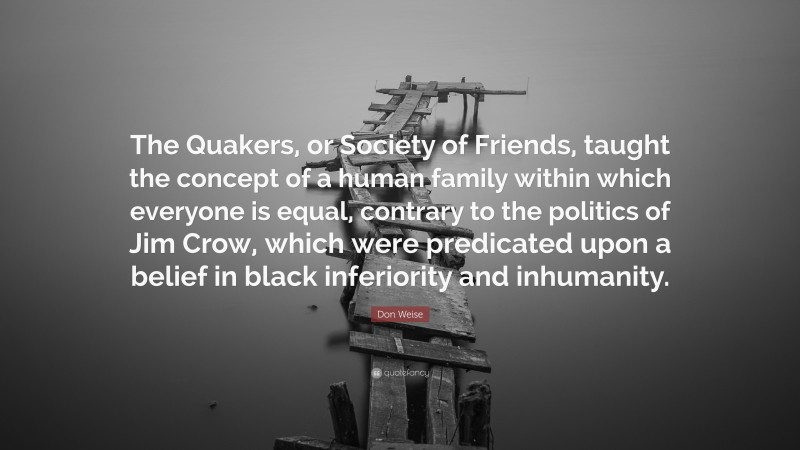 Don Weise Quote: “The Quakers, or Society of Friends, taught the concept of a human family within which everyone is equal, contrary to the politics of Jim Crow, which were predicated upon a belief in black inferiority and inhumanity.”