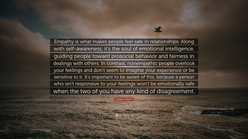 Lindsay C. Gibson Quote: “Empathy is what makes people feel safe in relationships. Along with self-awareness, it’s the soul of emotional intelligence, guiding people toward prosocial behavior and fairness in dealings with others. In contrast, nonempathic people overlook your feelings and don’t seem to imagine your experience or be sensitive to it. It’s important to be aware of this, because a person who isn’t responsive to your feelings won’t be emotionally safe when the two of you have any kind of disagreement.”