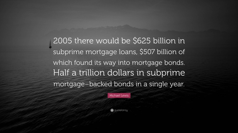 Michael Lewis Quote: “2005 there would be $625 billion in subprime mortgage loans, $507 billion of which found its way into mortgage bonds. Half a trillion dollars in subprime mortgage–backed bonds in a single year.”