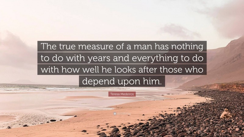 Teresa Medeiros Quote: “The true measure of a man has nothing to do with years and everything to do with how well he looks after those who depend upon him.”